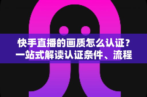 快手直播的画质怎么认证？一站式解读认证条件、流程与画质优化全攻略