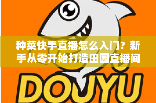 种菜快手直播怎么入门？新手从零开始打造田园直播间的完整指南