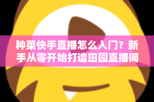 种菜快手直播怎么入门？新手从零开始打造田园直播间的完整指南