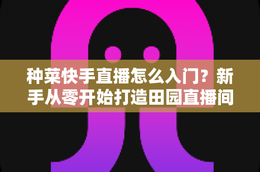种菜快手直播怎么入门？新手从零开始打造田园直播间的完整指南