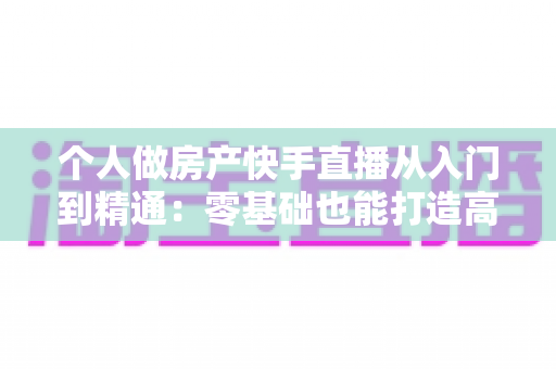 个人做房产快手直播从入门到精通：零基础也能打造高转化卖房直播间