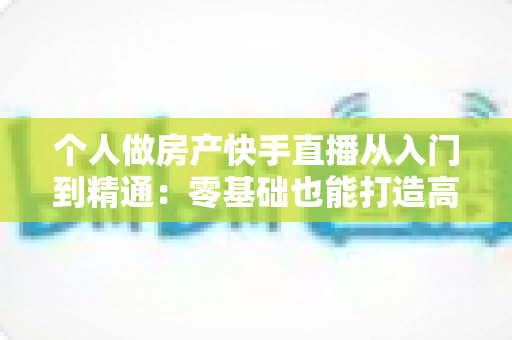 个人做房产快手直播从入门到精通：零基础也能打造高转化卖房直播间