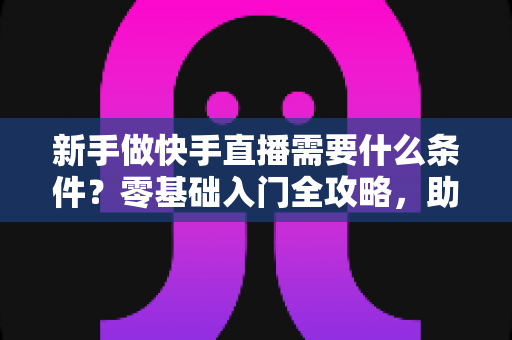 新手做快手直播需要什么条件？零基础入门全攻略，助你快速开启直播之旅