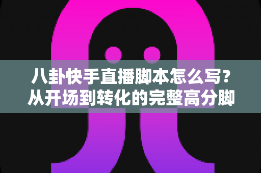 八卦快手直播脚本怎么写?从开场到转化的完整高分脚本指南 八卦快手直播脚本怎么写?从开场到转化的完整高分脚本指南