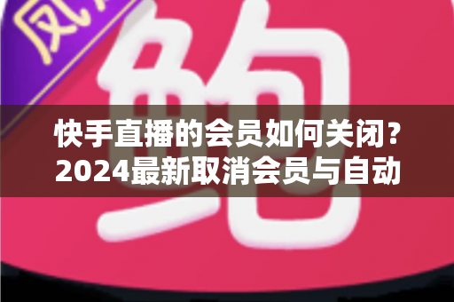 快手直播的会员如何关闭？2024最新取消会员与自动续费完整指南