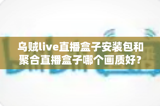 乌贼live直播盒子安装包和聚合直播盒子哪个画质好?最新深度评测与高清选购指南 乌贼live直播盒子安装包和聚合直播盒子哪个画质好?最新深度评测与高清选购指南