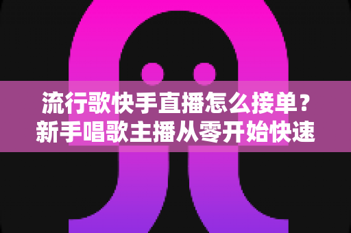 流行歌快手直播怎么接单？新手唱歌主播从零开始快速接单变现全攻略