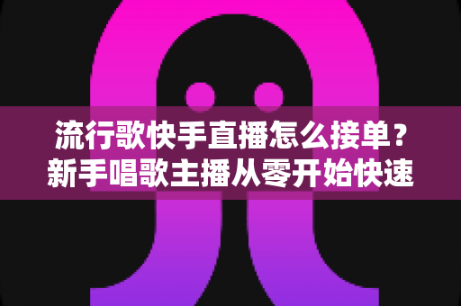 流行歌快手直播怎么接单？新手唱歌主播从零开始快速接单变现全攻略