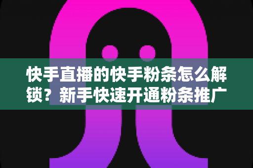 快手直播的快手粉条怎么解锁？新手快速开通粉条推广功能全攻略
