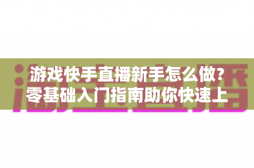 游戏快手直播新手怎么做？零基础入门指南助你快速上手涨粉变现