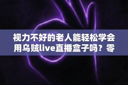 视力不好的老人能轻松学会用乌贼live直播盒子吗?零基础老年人上手全指南 视力不好的老人能轻松学会用乌贼live直播盒子吗?零基础老年人上手全指南