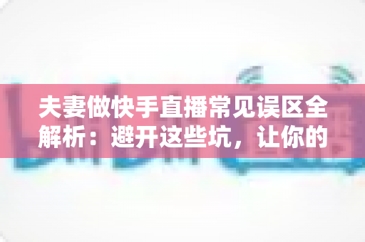 夫妻做快手直播常见误区全解析:避开这些坑,让你的直播间人气与收益稳步提升 夫妻做快手直播常见误区全解析:避开这些坑,让你的直播间人气与收益稳步提升
