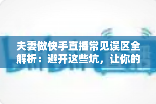 夫妻做快手直播常见误区全解析:避开这些坑,让你的直播间人气与收益稳步提升 夫妻做快手直播常见误区全解析:避开这些坑,让你的直播间人气与收益稳步提升
