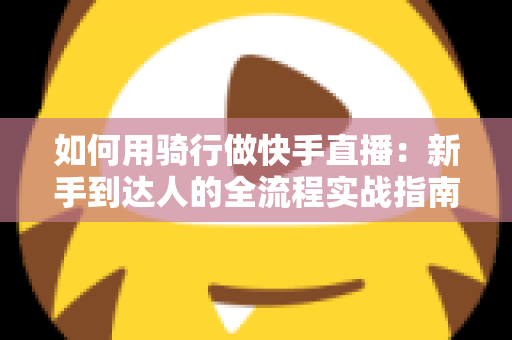 如何用骑行做快手直播：新手到达人的全流程实战指南