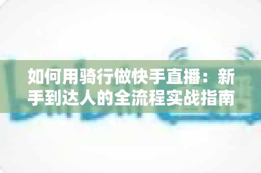 如何用骑行做快手直播：新手到达人的全流程实战指南