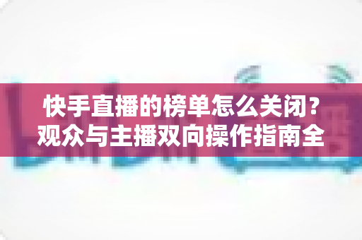 快手直播的榜单怎么关闭?观众与主播双向操作指南全解析 快手直播的榜单怎么关闭?观众与主播双向操作指南全解析