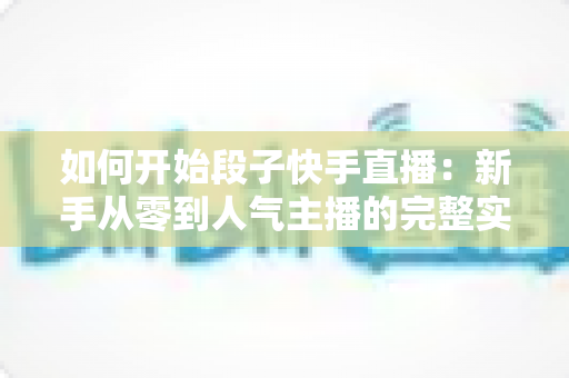 如何开始段子快手直播：新手从零到人气主播的完整实战攻略指南