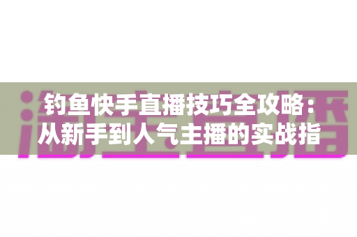 钓鱼快手直播技巧全攻略:从新手到人气主播的实战指南 钓鱼快手直播技巧全攻略:从新手到人气主播的实战指南