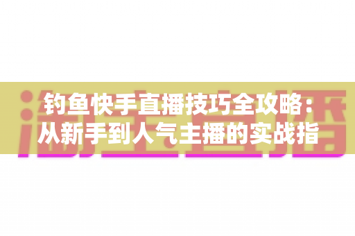 钓鱼快手直播技巧全攻略:从新手到人气主播的实战指南 钓鱼快手直播技巧全攻略:从新手到人气主播的实战指南