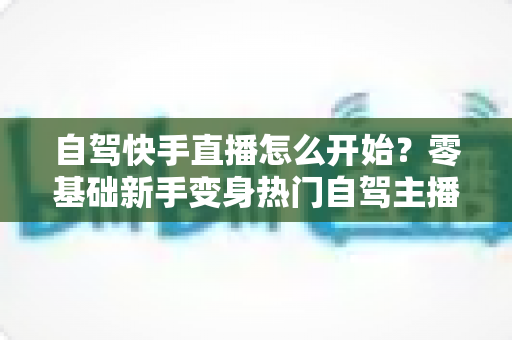 自驾快手直播怎么开始？零基础新手变身热门自驾主播的全流程实战指南
