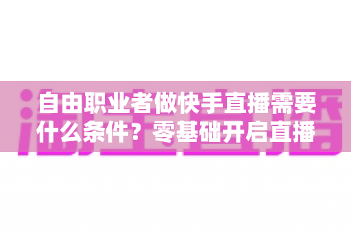 自由职业者做快手直播需要什么条件？零基础开启直播副业的完整指南