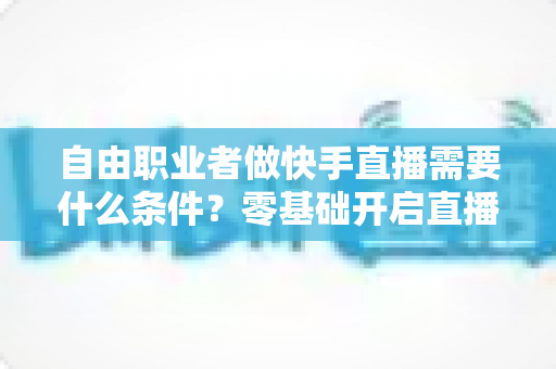 自由职业者做快手直播需要什么条件？零基础开启直播副业的完整指南