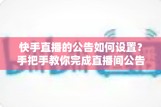 快手直播的公告如何设置？手把手教你完成直播间公告配置与运营优化