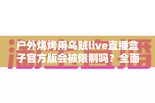 户外烧烤用乌贼live直播盒子官方版会被限制吗?全面解析使用规范与避坑指南 户外烧烤用乌贼live直播盒子官方版会被限制吗?全面解析使用规范与避坑指南
