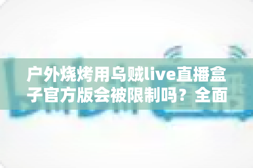 户外烧烤用乌贼live直播盒子官方版会被限制吗？全面解析使用规范与避坑指南
