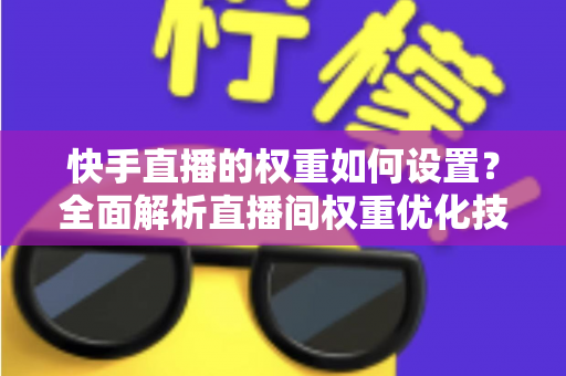 快手直播的权重如何设置？全面解析直播间权重优化技巧，助你快速提升流量与人气