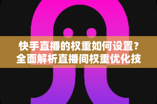 快手直播的权重如何设置？全面解析直播间权重优化技巧，助你快速提升流量与人气