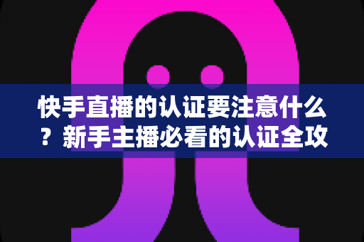 快手直播的认证要注意什么?新手主播必看的认证全攻略与避坑指南 快手直播的认证要注意什么?新手主播必看的认证全攻略与避坑指南