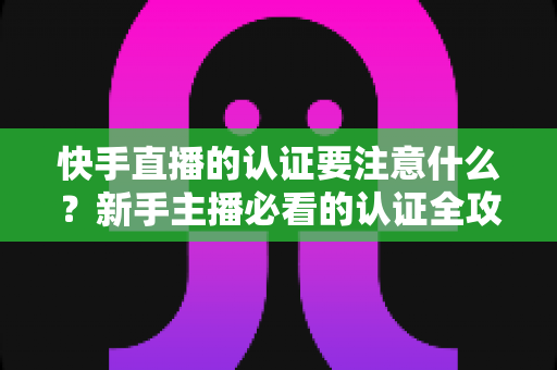 快手直播的认证要注意什么?新手主播必看的认证全攻略与避坑指南 快手直播的认证要注意什么?新手主播必看的认证全攻略与避坑指南