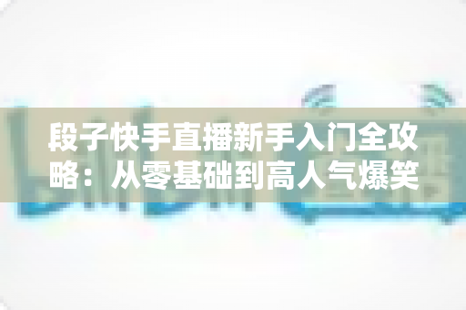 段子快手直播新手入门全攻略：从零基础到高人气爆笑直播间的实战指南