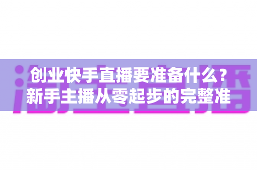 创业快手直播要准备什么？新手主播从零起步的完整准备清单与实战攻略