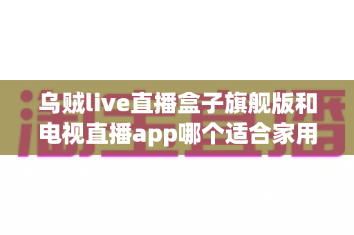 乌贼live直播盒子旗舰版和电视直播app哪个适合家用？深度对比帮你找到最佳家庭观影方案