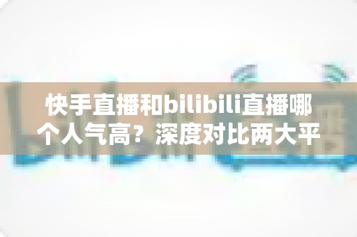 快手直播和bilibili直播哪个人气高？深度对比两大平台的流量、用户与直播生态全解析