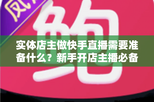 实体店主做快手直播需要准备什么？新手开店主播必备的超全准备清单与实操指南