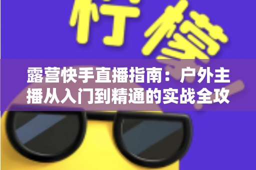 露营快手直播指南：户外主播从入门到精通的实战全攻略