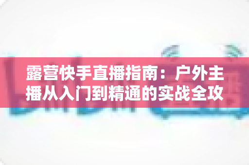 露营快手直播指南：户外主播从入门到精通的实战全攻略