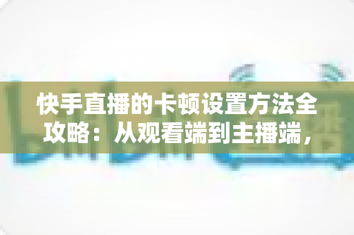 快手直播的卡顿设置方法全攻略：从观看端到主播端，一文学会告别卡顿