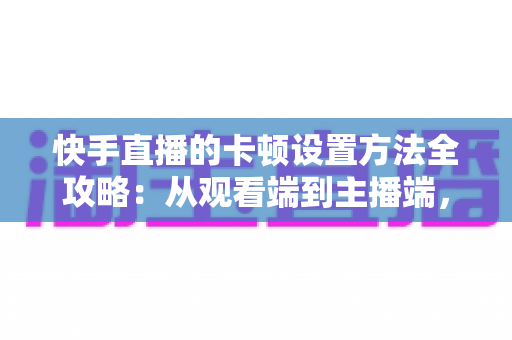 快手直播的卡顿设置方法全攻略：从观看端到主播端，一文学会告别卡顿