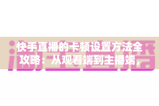 快手直播的卡顿设置方法全攻略：从观看端到主播端，一文学会告别卡顿