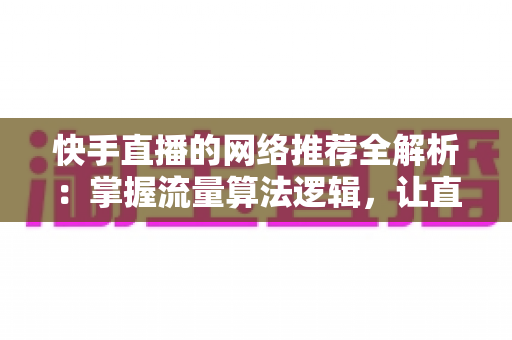 快手直播的网络推荐全解析：掌握流量算法逻辑，让直播间人气稳步上涨的核心策略