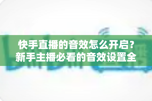 快手直播的音效怎么开启？新手主播必看的音效设置全攻略与互动涨粉实用技巧