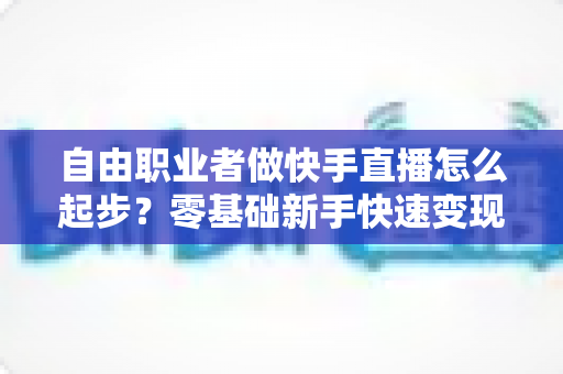 自由职业者做快手直播怎么起步？零基础新手快速变现的全流程实战指南