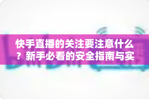 快手直播的关注要注意什么?新手必看的安全指南与实用技巧全解析 快手直播的关注要注意什么?新手必看的安全指南与实用技巧全解析