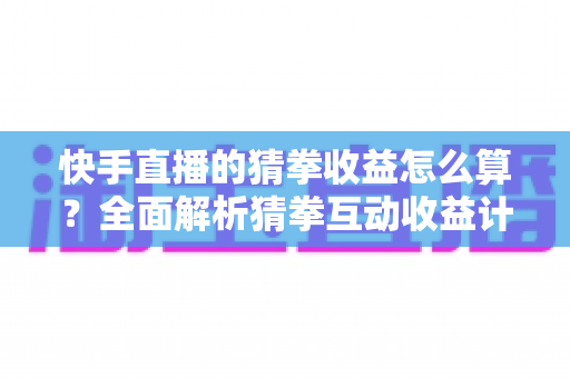 快手直播的猜拳收益怎么算？全面解析猜拳互动收益计算规则、分成比例与提现全流程