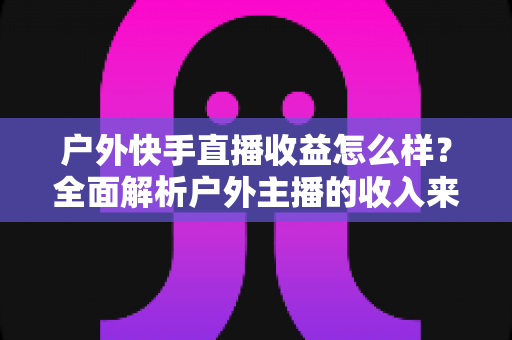户外快手直播收益怎么样?全面解析户外主播的收入来源、影响因素与赚钱技巧 户外快手直播收益怎么样?全面解析户外主播的收入来源、影响因素与赚钱技巧