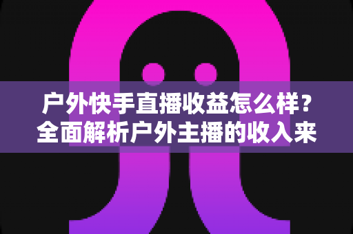 户外快手直播收益怎么样?全面解析户外主播的收入来源、影响因素与赚钱技巧 户外快手直播收益怎么样?全面解析户外主播的收入来源、影响因素与赚钱技巧